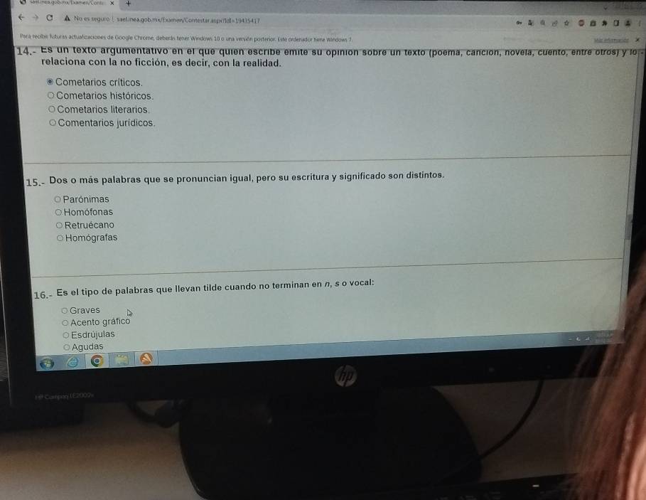 No es seguroⅠ saet.inea.gob.mx/Examer/Contestar.aspx/ldl=19435417
Para recibe futuras actualizaciones de Google Chrome, deberás tener Windows 10 o una versión posterior. Este ordenador tiene Windows 7
14.- Es un texto argumentativo en el que quien escribe emite su opinión sobre un texto (poema, canción, novela, cuento, entre otros) y lo 
relaciona con la no ficción, es decir, con la realidad.
Cometarios críticos.
Cometarios históricos.
Cometarios literarios
Comentarios jurídicos.
15. Dos o más palabras que se pronuncian igual, pero su escritura y significado son distintos.
Parónimas
Homófonas
Retruécano
Homógrafas
16. Es el tipo de palabras que llevan tilde cuando no terminan en π, s o vocal:
Graves
Acento gráfico
Esdrújulas
Agudas
I Campãd (E2007-