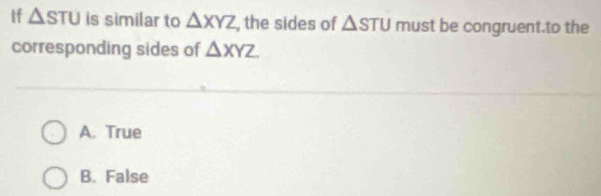 If △ STU is similar to △ XYZ , the sides of △ STU must be congruent.to the
corresponding sides of △ XYZ
A. True
B. False