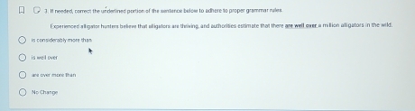 It needed, correct the underlined portion of the sentence below to adhere to proper grammar rules
Experienced alligator husters believe that eligators are theiving, and authorities estimate that there are well over a million alligators in the wild.
is considerably more than
is well over
are over more than
No Change