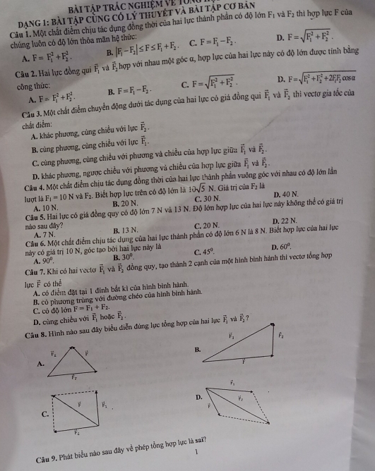 Bài Táp trác nghiệm Vẹ T0i
Dạng 1: bài tập cùng có lý thuyết và bài tập cơ bản
Câu 1. Một chất điểm chịu tác dụng đồng thời của hai lực thành phần có độ lớn F_1 và F_2 thì hợp lực F của
chúng luôn có độ lớn thôa mãn hệ thức: F=F_1-F_2. D. F=sqrt (F_1)^2+F_2^2.
A. F=F_1^(2+F_2^2. B. |F_1)-F_2|≤ F≤ F_1+F_2. C.
Câu 2. Hai lực đồng qui overline F_1 và vector F_2 hợp với nhau một góc α, hợp lực của hai lực này có độ lớn được tính bằng
công thức: F=F_1-F_2. C. F=sqrt (F_1)^2+F_2^2. D. F=sqrt (F_1)^2+F_2^(2+2F_1)F_2 cos a
A. F=F_1^(2+F_2^2. B.
Câu 3. Một chất điểm chuyển động dưới tác đụng của hai lực có giá đồng qui overline F)_1 và vector F_2 thì vectơ gia tốc của
chất điểm:
A. khác phương, cùng chiều với lực overline F_2.
B. cùng phương, củng chiều với lực overline F_1.
C. cùng phương, cùng chiều với phương và chiều của hợp lực giữ:: vector F_1 và vector F_2.
D. khác phương, ngược chiều với phương và chiều của hợp lực giữa overline F_1 và vector F_2.
Câu 4. Một chất điểm chịu tác dụng đồng thời của hai lực thành phần vuỡng góc với nhau có độ lớn lần
lượt là F_1=10N và F_2. Biết hợp lực trên có độ lớn là 10sqrt(5)N C. 30 N. . Giá trị của F_2 là D. 40 N.
A. 10 N. B. 20 N.
Câu 5. Hai lực có giá đồng quy có độ lớn 7 N và 13 N. Độ lớn hợp lực của hai lực này không thể có giá trị
A. 7 N. C. 20 N. D. 22 N.
nào sau đây? B. 13 N.
Câu 6. Một chất điểm chịu tác dụng của hai lực thành phần có độ lớn 6 N là 8 N. Biết hợp lực của hai lực
này có giá trị 10 N, góc tạo bởi hai lực này là 45°. D. 60°.
A. 90°. B. 30°. C.
Câu 7. Khi có hai vecto overline F_1 và overline F_2 đồng quy, tạo thành 2 cạnh của một hình binh hành thi vectơ tổng hợp
lực overline F có thể
A. có điểm đặt tại 1 đinh bắt kì của hình bình hành.
B. có phương trùng với đường chéo của hình bình hành.
C. có độ lớn F=F_1+F_2.
D. cùng chiều với overline F_1 hoặc vector F_2.
Câu 8. Hình nào sau đây biểu diễn đúng lực tổng hợp của hai lực overline F_2 overline F_2 ?
A.
F vector F_1
C.
overline F_2
Cầu 9. Phát biểu nào sau đây về phép tổng hợp lực là sai?
1