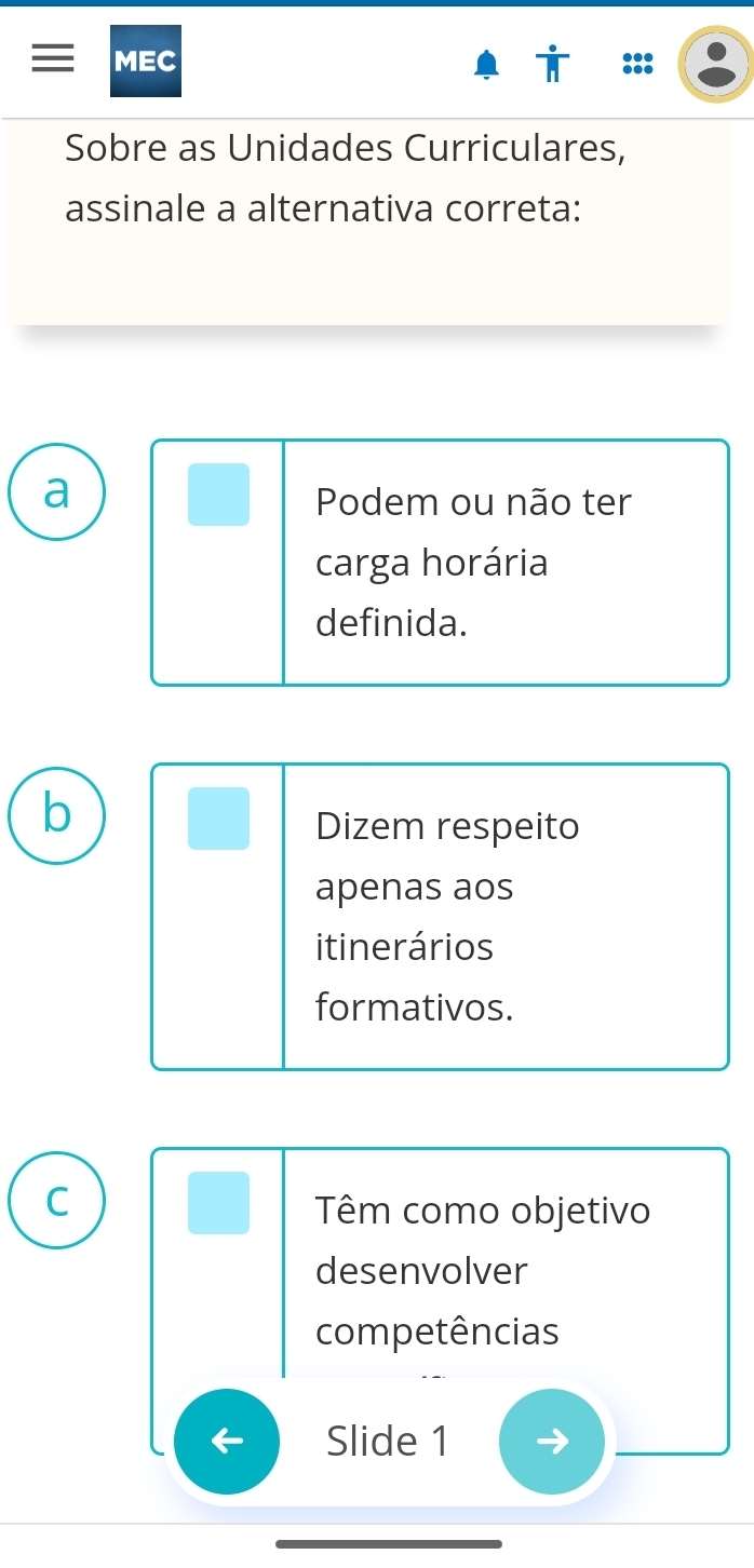 MEC
Sobre as Unidades Curriculares,
assinale a alternativa correta:
a
Podem ou não ter
carga horária
definida.
b
Dizem respeito
apenas aos
itinerários
formativos.
C
. Têm como objetivo
desenvolver
competências
Slide 1