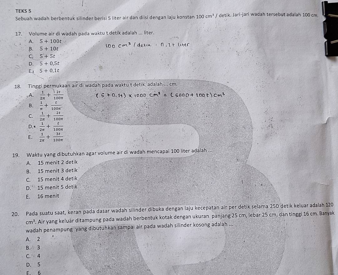 TEKS 5
Sebuah wadah berbentuk silinder berisi 5 liter air dan diisi dengan laju konstan 100cm^3 / detik. Jari-jari wadah tersebut adalah 100 cm.
17. Volume air di wadah pada waktu t detik adalah ... liter.
A. 5+100t
B. 5+10t
C. 5+5t
D. 5+0.5t
E.( 5+0,1t
18. Tinggi permukaan air di wadah pada waktu t detik adalah ... cm.
A.  1/2π  + 2t/100π  
B.  1/π  + t/100π  
C.  1/2π  + 2t/100π  
D.t  1/2π  + t/100π  
E.  1/2π  + 3t/100π  
19. Waktu yang dibutuhkan agar volume air di wadah mencapai 100 liter adalah ...
A. 15 menit 2 detik
B. 15 menit 3 detik
C. 15 menit 4 detik
D. 15 menit 5 detik
E. 16 menit
20. Pada suatu saat, keran pada dasar wadah silinder dibuka dengan laju kecepatan air per detik selama 250 detik keluar adalah 120
cm^3. Air yang keluár ditampung pada wadah berbentuk kotak dengan ukuran panjang 25 cm, lebar 25 cm, dan tinggi 16 cm. Banyak
wadah penampung yang dibutuhkan sampai air pada wadah silinder kosong adalah ...
A. 2
B. 3
C. 4
D. 5
E. 6