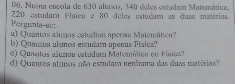 Numa escola de 630 alunos, 340 deles estudam Matemática,
220 estudam Física e 80 deles estudam as duas matérias. 
Pergunta-se: 
a) Quantos alunos estudam apenas Matemática? 
b) Quantos alunos estudam apenas Física? 
c) Quantos alunos estudam Matemática ou Física? 
d) Quantos alunos não estudam nenhuma das duas matérias?