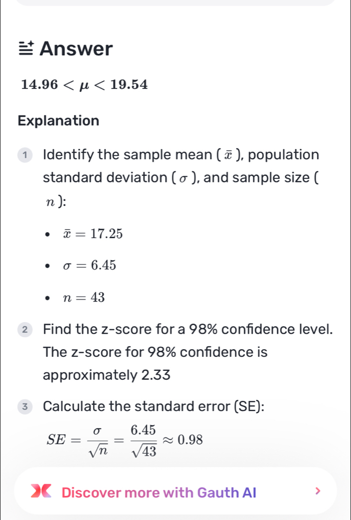 Answer
14.96 <19.54
Explanation 
① Identify the sample mean ( ェ ), population 
standard deviation ( σ ), and sample size (
n):
overline x=17.25
sigma =6.45
n=43
2 Find the z-score for a 98% confidence level. 
The z-score for 98% confidence is 
approximately 2.33
③ Calculate the standard error (SE):
SE= sigma /sqrt(n) = (6.45)/sqrt(43) approx 0.98
Discover more with Gauth AI