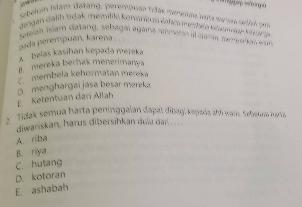 fawar s''ggap sebagal
Sebelum Islam datang, perempuan tídak menerima harta warisan sedikit pun
dengan dalih tídak memiliki konstribusi dalam membela kehormatan keluarga
Setelah Islam datang, sebagai agama rühmaton l alomin, memberika warris 
pada perempuan, karena . . .
A. belas kasihan kepada mereka
B. mereka berhak menerimanya
C. membela kehormatan mereka
D. menghargai jasa besar mereka
E. Ketentuan dari Allah
2. Tidak semua harta peninggalan dapat dibagi kepada ahli waris. Sebelum harta
diwariskan, harus dibersihkan dulu dari . . .. .
A. riba
B. riya
C. hutang
D. kotoran
E. ashabah