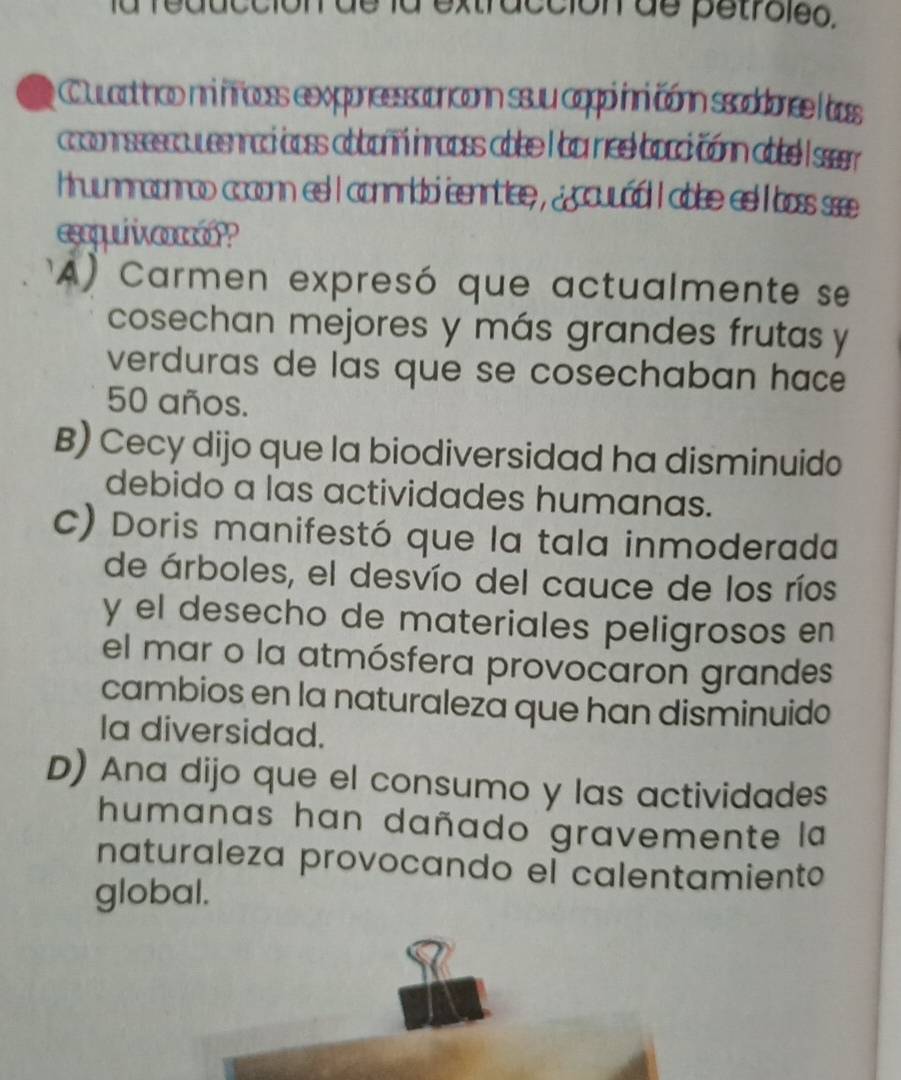 a extracción de petroleo.
y Cuuaathao ni fooss exppresssonconn ssuu agppi inni cónn ssaddonee ass
coconsssscouesnraci boss abboñn inrooss abbe I ba nee boocicónn abe I ssr
hruunnraonrao coconn es I connrido senrtlee , jccuvád I abse es l boss s
esquiien?
A) Carmen expresó que actualmente se
cosechan mejores y más grandes frutas y
verduras de las que se cosechaban hace
50 años.
B) Cecy dijo que la biodiversidad ha disminuido
debido a las actividades humanas.
C) Doris manifestó que la tala inmoderada
de árboles, el desvío del cauce de los ríos
y el desecho de materiales peligrosos en
el mar o la atmósfera provocaron grandes
cambios en la naturaleza que han disminuido
Ia diversidad.
D) Ana dijo que el consumo y las actividades
humanas han dañado gravemente la
naturaleza provocando el calentamiento
global.