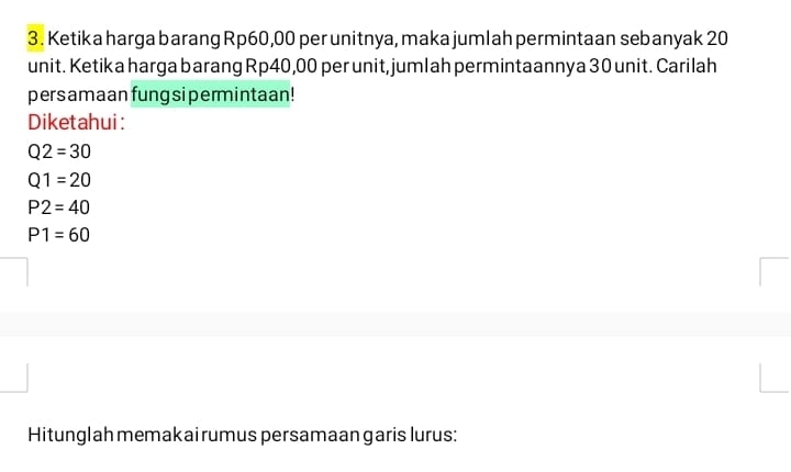 Ketika harga barang Rp60,00 per unitnya, maka jumlah permintaan sebanyak 20
unit. Ketika harga barang Rp40,00 per unit, jumlah permintaannya 30 unit. Carilah
persamaan fung si permintaan!
Diketahui:
Q2=30
Q1=20
P2=40
P1=60
Hitunglah memakai rumus persamaan garis lurus: