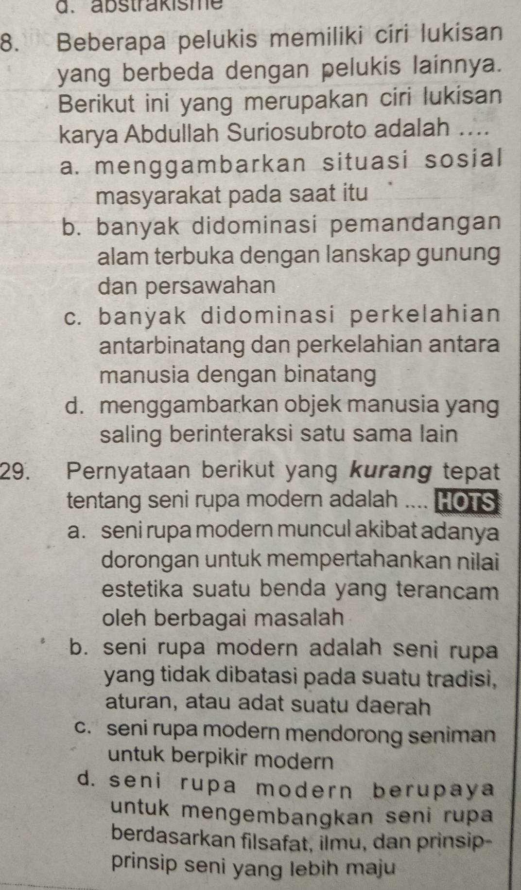 abstrakisme
8. Beberapa pelukis memiliki ciri lukisan
yang berbeda dengan pelukis lainnya.
Berikut ini yang merupakan ciri lukisan
karya Abdullah Suriosubroto adalah ....
a. menggambarkan situasi sosial
masyarakat pada saat itu
b. banyak didominasi pemandangan
alam terbuka dengan lanskap gunung
dan persawahan
c. banyak didominasi perkelahian
antarbinatang dan perkelahian antara
manusia dengan binatang
d. menggambarkan objek manusia yang
saling berinteraksi satu sama lain
29. Pernyataan berikut yang kurang tepat
tentang seni rupa modern adalah .... HOTS
a. seni rupa modern muncul akibat adanya
dorongan untuk mempertahankan nilai
estetika suatu benda yang terancam
oleh berbagai masalah
b. seni rupa modern adalah seni rupa
yang tidak dibatasi pada suatu tradisi,
aturan, atau adat suatu daerah
c. seni rupa modern mendorong seniman
untuk berpikir modern
d. seni rupa modern berupaya
untuk mengembangkan seni rupa
berdasarkan filsafat, ilmu, dan prinsip-
prinsip seni yang lebih maju