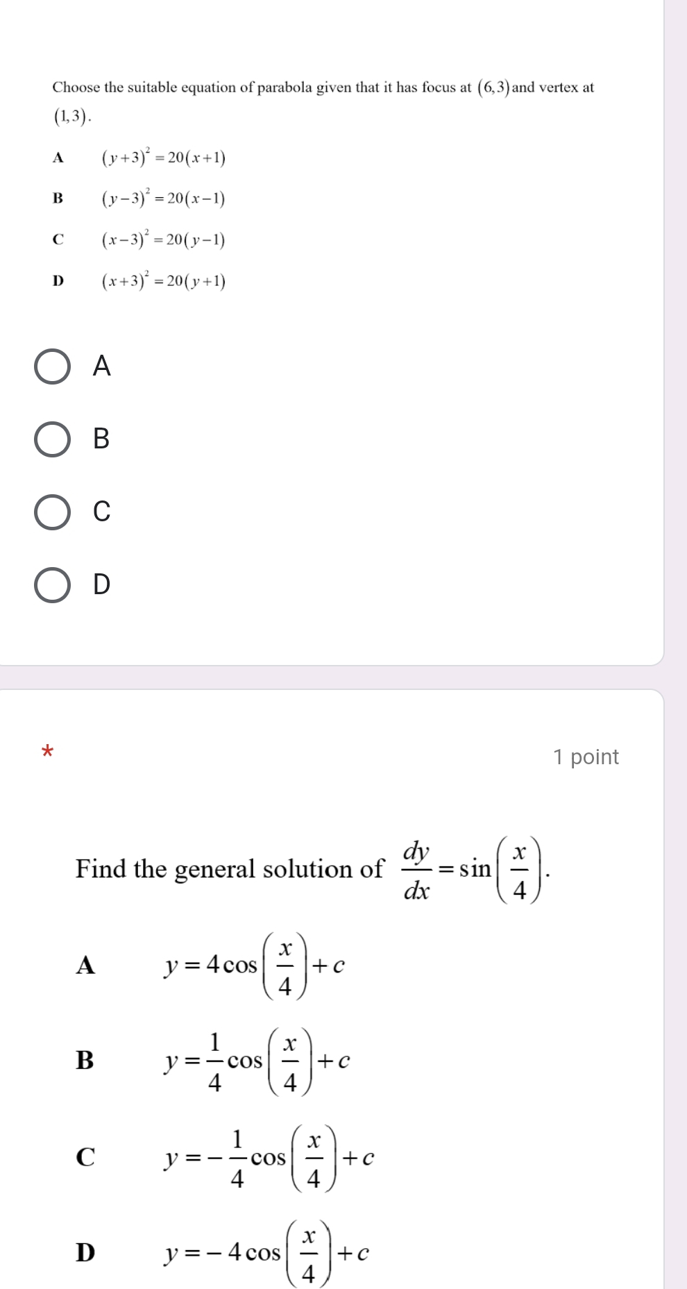 Choose the suitable equation of parabola given that it has focus at (6,3) and vertex at
(1,3).
A (y+3)^2=20(x+1)
B (y-3)^2=20(x-1)
C (x-3)^2=20(y-1)
D (x+3)^2=20(y+1)
A
B
C
D
*
1 point
Find the general solution of  dy/dx =sin ( x/4 ).
A y=4cos ( x/4 )+c
B y= 1/4 cos ( x/4 )+c
C y=- 1/4 cos ( x/4 )+c
D y=-4cos ( x/4 )+c