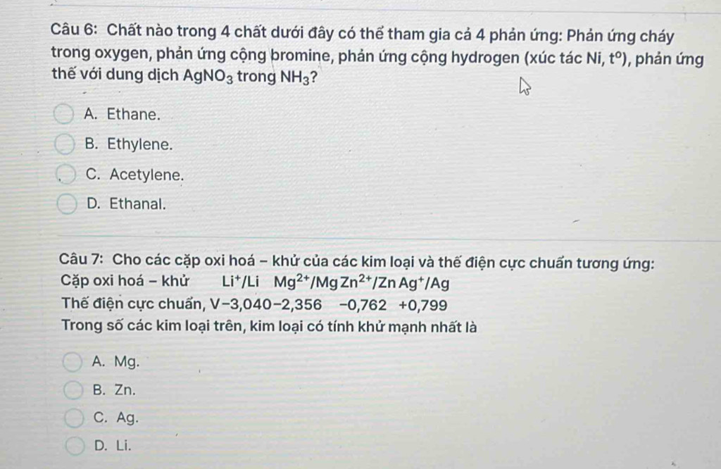 Chất nào trong 4 chất dưới đây có thể tham gia cả 4 phản ứng: Phản ứng cháy
trong oxygen, phản ứng cộng bromine, phản ứng cộng hydrogen (xúc tác Ni, t°) , phản ứng
thế với dung dịch AgNO_3 trong NH_3 ?
A. Ethane.
B. Ethylene.
C. Acetylene.
D. Ethanal.
Câu 7: Cho các cặp oxi hoá - khử của các kim loại và thế điện cực chuẩn tương ứng:
Cặp oxi hoá - khử Li^+ Li Mg^(2+)/MgZn^(2+)/ZnAg^+/Ag
Thế điện cực chuẩn, V-3,040-2,356-0,762+0,799
Trong số các kim loại trên, kim loại có tính khử mạnh nhất là
A. Mg.
B. Zn.
C. Ag.
D. Li.