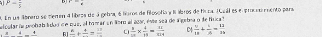 P=frac 5 BJ 7= 6 6
9. En un librero se tienen 4 libros de álgebra, 6 libros de filosofía y 8 libros de física. ¿Cuál es el procedimiento para
alcular la probabilidad de que, al tomar un libro al azar, éste sea de álgebra o de física?
8_ 4-frac 4 B] frac 8+frac 4=frac 12 C)  8/18 *  4/18 = 32/324  D)  8/18 + 4/18 = 12/36 