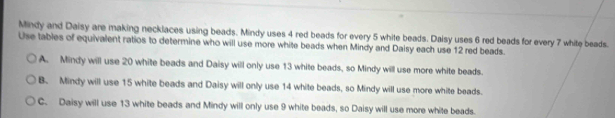 Mindy and Daisy are making necklaces using beads. Mindy uses 4 red beads for every 5 white beads. Daisy uses 6 red beads for every 7 white beads.
Use tables of equivalent ratios to determine who will use more white beads when Mindy and Daisy each use 12 red beads.
A. Mindy will use 20 white beads and Daisy will only use 13 white beads, so Mindy will use more white beads.
B. Mindy will use 15 white beads and Daisy will only use 14 white beads, so Mindy will use more white beads.
C. Daisy will use 13 white beads and Mindy will only use 9 white beads, so Daisy will use more white beads.