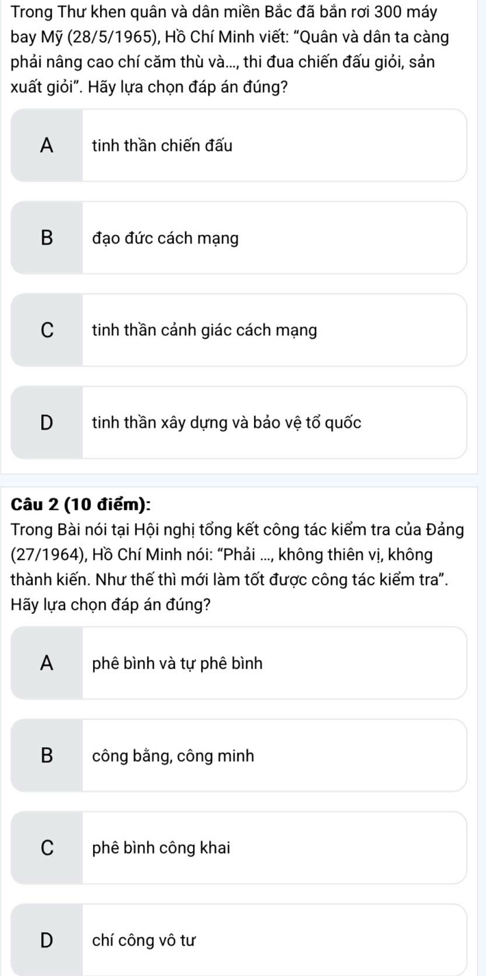 Trong Thư khen quân và dân miền Bắc đã bắn rơi 300 máy
bay Mỹ (28/5/1965), Hồ Chí Minh viết: “Quân và dân ta càng
phải nâng cao chí căm thù và..., thi đua chiến đấu giỏi, sản
xuất giỏi". Hãy lựa chọn đáp án đúng?
A tinh thần chiến đấu
B đạo đức cách mạng
C tinh thần cảnh giác cách mạng
D tinh thần xây dựng và bảo vệ tổ quốc
Câu 2 (10 điểm):
Trong Bài nói tại Hội nghị tổng kết công tác kiểm tra của Đảng
(27/1964), Hồ Chí Minh nói: “Phải ..., không thiên vị, không
thành kiến. Như thế thì mới làm tốt được công tác kiểm tra".
Hãy lựa chọn đáp án đúng?
A phê bình và tự phê bình
B công bằng, công minh
C phê bình công khai
D chí công vô tư