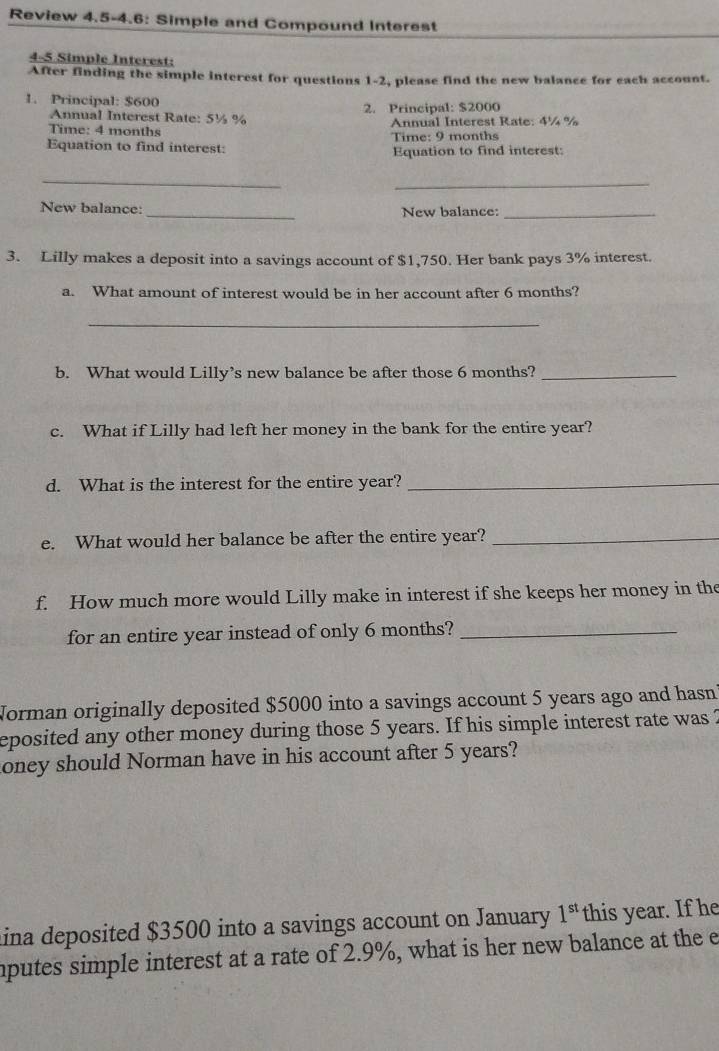 Review 4.5-4.6: Simple and Compound Interest 
4-5 Simple Interest: 
After finding the simple interest for questions 1-2, please find the new balance for each account. 
1. Principal: $600
2. Principal: $2000
Annual Interest Rate: 5½ %
Time: 4 months Annual Interest Rate: 4¼ %
Time: 9 months
Equation to find interest: Equation to find interest: 
_ 
_ 
New balance: _New balance:_ 
3. Lilly makes a deposit into a savings account of $1,750. Her bank pays 3% interest. 
a. What amount of interest would be in her account after 6 months? 
_ 
b. What would Lilly’s new balance be after those 6 months?_ 
c. What if Lilly had left her money in the bank for the entire year? 
d. What is the interest for the entire year?_ 
e. What would her balance be after the entire year?_ 
f. How much more would Lilly make in interest if she keeps her money in the 
for an entire year instead of only 6 months?_ 
Norman originally deposited $5000 into a savings account 5 years ago and hasn? 
eposited any other money during those 5 years. If his simple interest rate was 2
toney should Norman have in his account after 5 years? 
lina deposited $3500 into a savings account on January 1^(st) this year. If he 
mputes simple interest at a rate of 2.9%, what is her new balance at the e