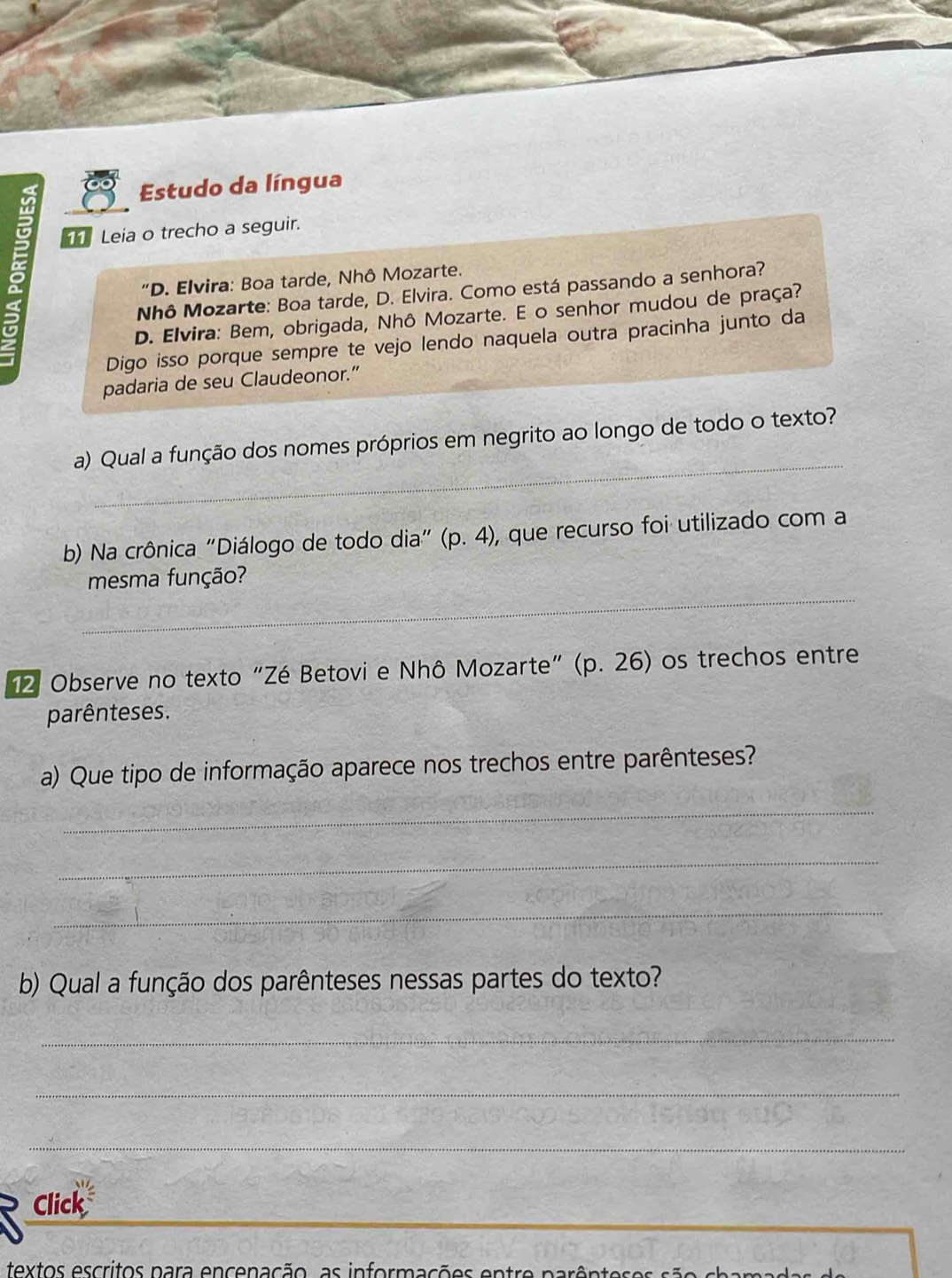 Estudo da língua 
2 
Leia o trecho a seguir. 
"D. Elvira: Boa tarde, Nhô Mozarte. 
Nhô Mozarte: Boa tarde, D. Elvira. Como está passando a senhora? 
D. Elvira: Bem, obrigada, Nhô Mozarte. E o senhor mudou de praça? 
Digo isso porque sempre te vejo lendo naquela outra pracinha junto da 
padaria de seu Claudeonor.” 
_ 
a) Qual a função dos nomes próprios em negrito ao longo de todo o texto? 
b) Na crônica "Diálogo de todo dia" (p.4) , que recurso foi utilizado com a 
_ 
mesma função? 
12 Observe no texto "Zé Betovi e Nhô Mozarte” (p.26) os trechos entre 
parênteses. 
a) Que tipo de informação aparece nos trechos entre parênteses? 
_ 
_ 
_ 
b) Qual a função dos parênteses nessas partes do texto? 
_ 
_ 
_ 
Click 
textos escritos para encenação, as informações entre