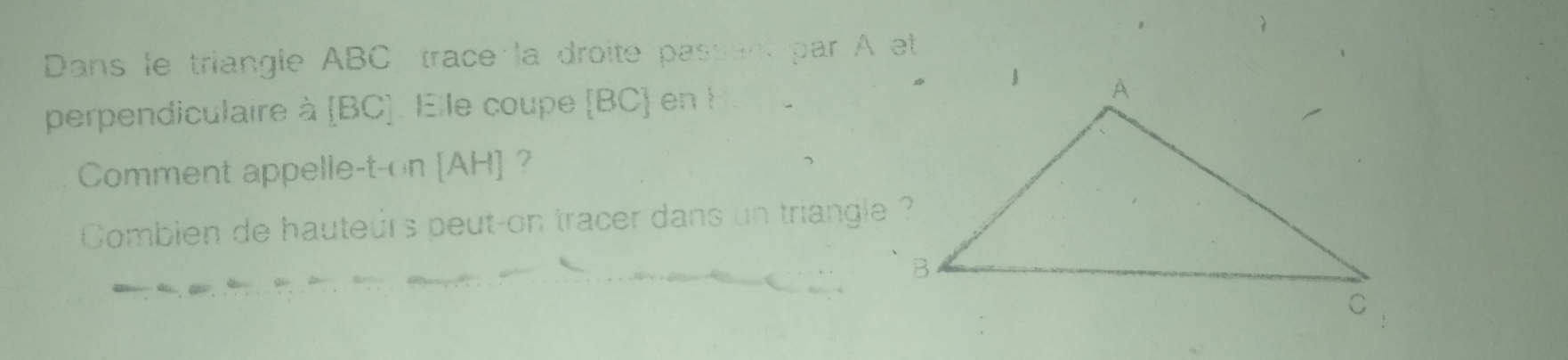 Dans le triangle ABC trace la droite passent par A et 
perpendiculaire à [BC]. Elle coupe [ BC ] en ! 
Comment appelle-t-on [ AH ] ? 
Combien de hauteurs peut-on tracer dans un triangle ?