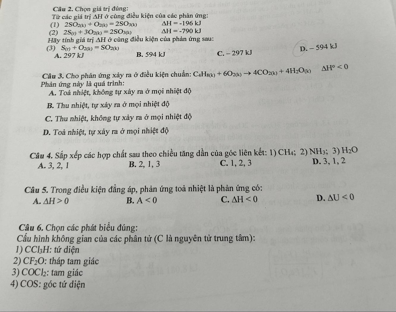 Chọn giá trị đúng:
Từ các giá trị △ H ở cùng điều kiện của các phản ứng:
(1) 2SO_2(k)+O_2(k)=2SO_3(k) △ H=-196kJ
(2) 2S_(r)+3O_2(k)=2SO_3(k) △ H=-790kJ
Hãy tính giá trị △ H ở cùng điều kiện của phản ứng sau:
(3) S_(r)+O_2(k)=SO_2(k) D. - 594 kJ
A. 297 kJ B. 594 kJ C. - 297 kJ
Câu 3. Cho phản ứng xảy ra ở điều kiện chuẩn: C_4H_8(k)+6O_2(k)to 4CO_2(k)+4H_2O_(k)△ H°<0</tex>
Phản ứng này là quá trình:
A. Toả nhiệt, không tự xảy ra ở mọi nhiệt độ
B. Thu nhiệt, tự xảy ra ở mọi nhiệt độ
C. Thu nhiệt, không tự xảy ra ở mọi nhiệt độ
D. Toả nhiệt, tự xảy ra ở mọi nhiệt độ
Cầu 4. Sắp xếp các hợp chất sau theo chiều tăng dần của góc liên kết: 1)  CH₄;  2) NH_3;3) H_2O
A. 3, 2, 1 B. 2, 1, 3 C. 1, 2, 3 D. 3, 1, 2
Câu 5. Trong điều kiện đẳng áp, phản ứng toả nhiệt là phản ứng có:
A. △ H>0 B. A<0</tex> C. △ H<0</tex>
D. △ U<0</tex>
Câu 6. Chọn các phát biểu đúng:
Cấu hình không gian của các phân tử (C là nguyên tử trung tâm):
1) CCl_3 H: tứ diện
2) CF_2O 0: tháp tam giác
3) COCl₂: tam giác
4) COS: góc tứ diện