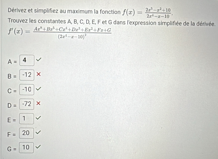 Dérivez et simplifiez au maximum la fonction f(x)= (2x^5-x^2+10)/2x^4-x-10 . 
Trouvez les constantes A, B, C, D, E, F et G dans l'expression simplifiée de la dérivée.
f'(x)=frac Ax^8+Bx^5+Cx^4+Dx^3+Ex^2+Fx+G(2x^4-x-10)^2
A=4
B=-12*
C=-10
D=-72*
E=1
F=20
G=10