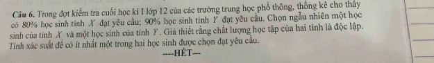 Cầu 6. Trong đợt kiểm tra cuối học ki I lớp 12 của các trường trung học phổ thông, thống kê cho thây 
có 80% học sinh tinh X đạt yêu cầu; 90% học sinh tinh Y đạt yêu cầu. Chọn ngẫu nhiên một học 
sinh của tỉnh X và một học sinh của tinh Y. Giả thiết rằng chất lượng học tập của hai tinh là độc lập. 
Tính xác suất đề có ít nhất một trong hai học sinh được chọn đạt yêu cầu. 
====HÊT===