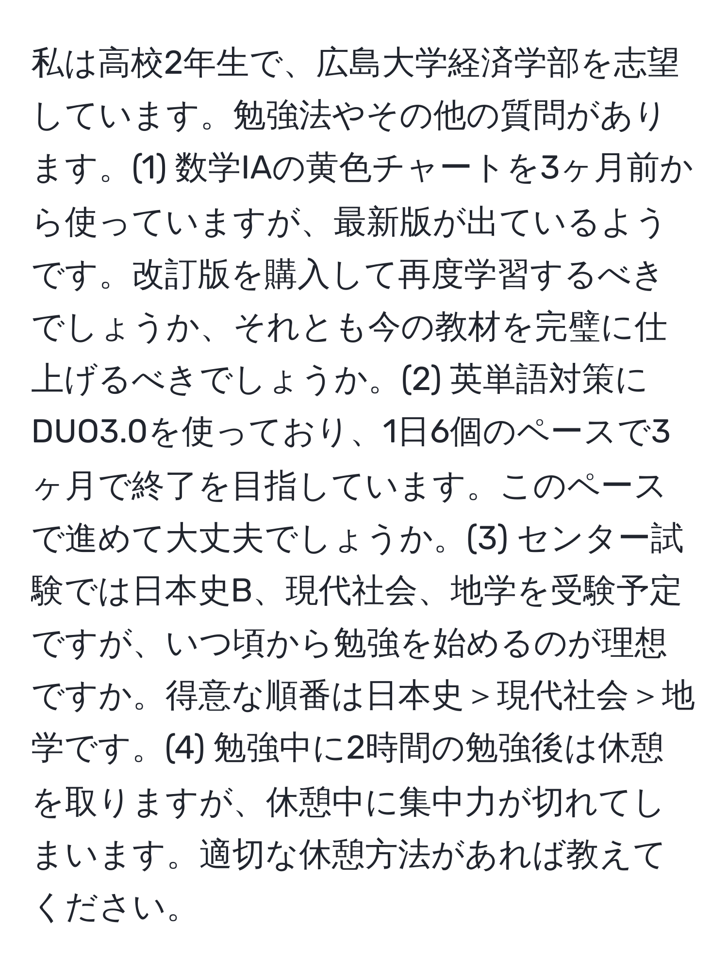 私は高校2年生で、広島大学経済学部を志望しています。勉強法やその他の質問があります。(1) 数学IAの黄色チャートを3ヶ月前から使っていますが、最新版が出ているようです。改訂版を購入して再度学習するべきでしょうか、それとも今の教材を完璧に仕上げるべきでしょうか。(2) 英単語対策にDUO3.0を使っており、1日6個のペースで3ヶ月で終了を目指しています。このペースで進めて大丈夫でしょうか。(3) センター試験では日本史B、現代社会、地学を受験予定ですが、いつ頃から勉強を始めるのが理想ですか。得意な順番は日本史＞現代社会＞地学です。(4) 勉強中に2時間の勉強後は休憩を取りますが、休憩中に集中力が切れてしまいます。適切な休憩方法があれば教えてください。