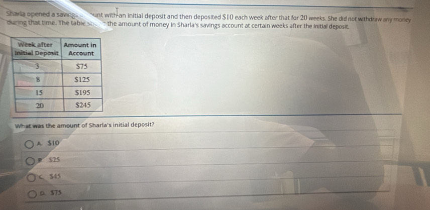 Sharia opened a savings ount with an initial deposit and then deposited $10 each week after that for 20 weeks. She did not withdraw any money
during that time. The table shore the amount of money in Sharla's savings account at certain weeks after the initial deposit.
What was the amount of Sharla's initial deposit?
A. $10
B $25
C S45
D. $75