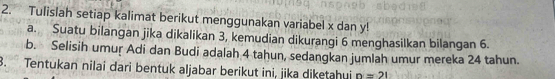 Tulislah setiap kalimat berikut menggunakan variabel x dan y! 
a. Suatu bilangan jika dikalikan 3, kemudian dikurangi 6 menghasilkan bilangan 6. 
b. Selisih umur Adi dan Budi adalah 4 tahun, sedangkan jumlah umur mereka 24 tahun. 
3. Tentukan nilai dari bentuk aljabar berikut ini, jika diketahui n=21