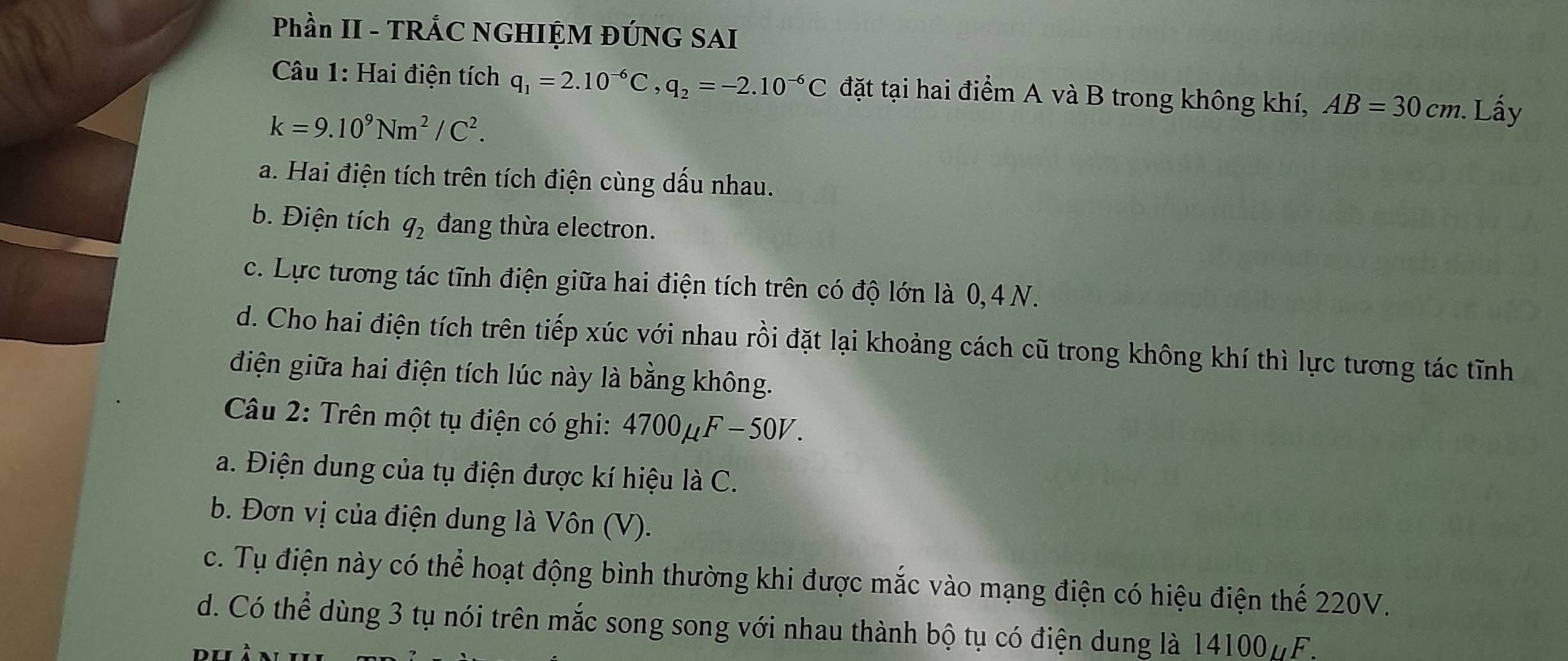 Phần II - TRÁC NGHIỆM ĐÚNG SAI
Câu 1: Hai điện tích q_1=2.10^(-6)C, q_2=-2.10^(-6)C đặt tại hai điểm A và B trong không khí, AB=30cm. Lấy
k=9.10^9Nm^2/C^2.
a. Hai điện tích trên tích điện cùng dấu nhau.
b. Điện tích q_2 đang thừa electron.
c. Lực tương tác tĩnh điện giữa hai điện tích trên có độ lớn là 0, 4 N.
d. Cho hai điện tích trên tiếp xúc với nhau rồi đặt lại khoảng cách cũ trong không khí thì lực tương tác tĩnh
điện giữa hai điện tích lúc này là bằng không.
Câu 2: Trên một tụ điện có ghi: 4700µF −50V.
a. Điện dung của tụ điện được kí hiệu là C.
b. Đơn vị của điện dung là Vôn (V).
c. Tụ điện này có thể hoạt động bình thường khi được mắc vào mạng điện có hiệu điện thể 220V.
d. Có thể dùng 3 tụ nói trên mắc song song với nhau thành bộ tụ có điện dung là 14100 µF.