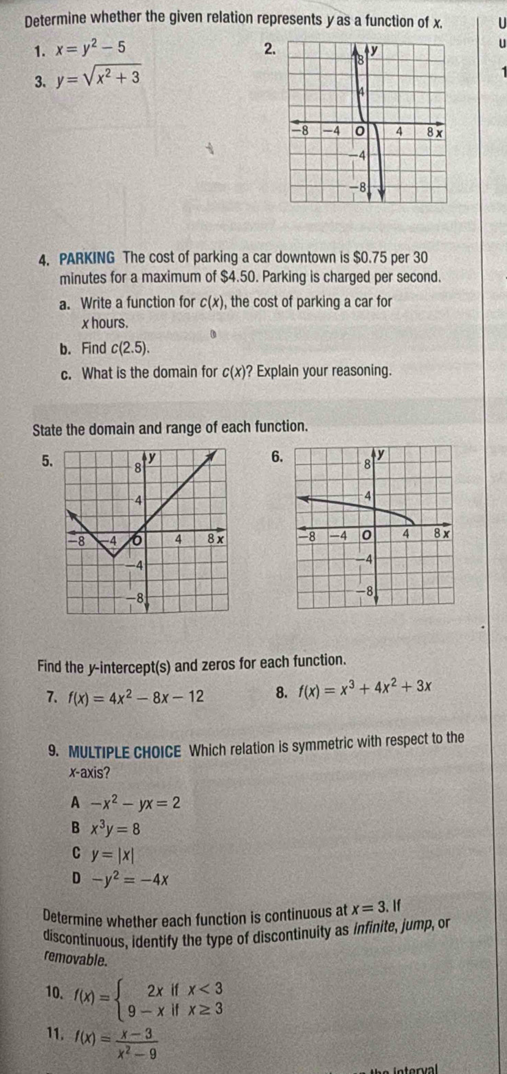 Determine whether the given relation represents yas a function of x. U
1. x=y^2-5 2.
3. y=sqrt(x^2+3)
4. PARKING The cost of parking a car downtown is $0.75 per 30
minutes for a maximum of $4.50. Parking is charged per second.
a. Write a function for c(x) , the cost of parking a car for
x hours.
0
b. Find c(2.5). 
c. What is the domain for c(x) ? Explain your reasoning.
State the domain and range of each function.
5.
6

Find the y-intercept(s) and zeros for each function.
7. f(x)=4x^2-8x-12 8. f(x)=x^3+4x^2+3x
9. MULTIPLE CHOICE Which relation is symmetric with respect to the
x-axis?
A -x^2-yx=2
B x^3y=8
C y=|x|
D -y^2=-4x
Determine whether each function is continuous at x=3. 
discontinuous, identify the type of discontinuity as infinite, jump, or
removable.
10. f(x)=beginarrayl 2xifx<3 9-xifx≥ 3endarray.
11. f(x)= (x-3)/x^2-9 