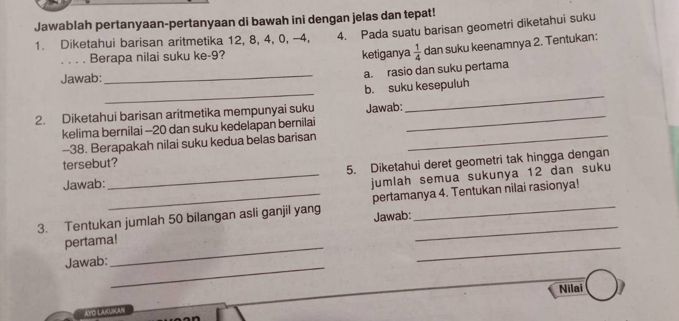 Jawablah pertanyaan-pertanyaan di bawah ini dengan jelas dan tepat! 
1. Diketahui barisan aritmetika 12, 8, 4, 0, -4, 4. Pada suatu barisan geometri diketahui suku 
_ 
Berapa nilai suku ke -9? ketiganya  1/4  dan suku keenamnya 2. Tentukan: 
Jawab: 
_ 
a. rasio dan suku pertama 
_ 
_ 
b. suku kesepuluh 
2. Diketahui barisan aritmetika mempunyai suku Jawab:_ 
kelima bernilai - 20 dan suku kedelapan bernilai 
- 38. Berapakah nilai suku kedua belas barisan 
_ 
tersebut? 
Jawab: _5. Diketahui deret geometri tak hingga dengan 
jumlah semua sukunya 12 dan suku 
_pertamanya 4. Tentukan nilai rasionya! 
3. Tentukan jumlah 50 bilangan asli ganjil yang_ 
Jawab: 
_ 
pertama!_ 
Jawab:_ 
_ 
Nilai 
AYO LAKUKAN