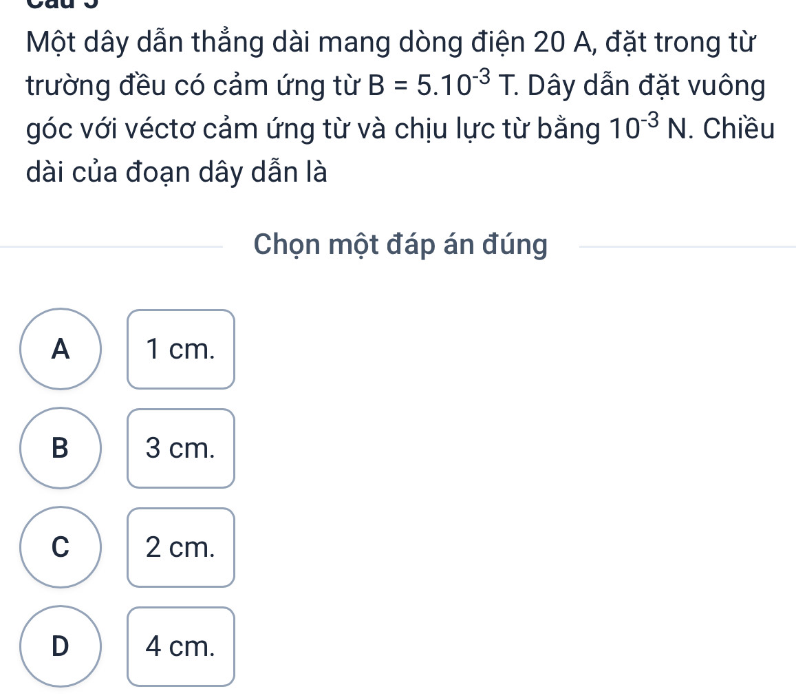 Một dây dẫn thẳng dài mang dòng điện 20 A, đặt trong từ
trường đều có cảm ứng từ B=5.10^(-3)T. * Dây dẫn đặt vuông
góc với véctơ cảm ứng từ và chịu lực từ bằng 10^(-3)N. Chiều
dài của đoạn dây dẫn là
Chọn một đáp án đúng
A 1 cm.
B 3 cm.
C 2 cm.
D 4 cm.