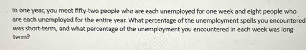 In one year, you meet fifty-two people who are each unemployed for one week and eight people who 
are each unemployed for the entire year. What percentage of the unemployment spells you encountered 
was short-term, and what percentage of the unemployment you encountered in each week was long- 
term?