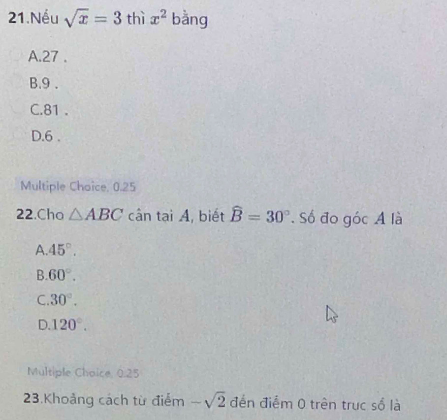 Nếu sqrt(x)=3 thì x^2 bằng
A. 27.
B. 9.
C. 81.
D. 6.
Multiple Chaice, 0.25
22.Cho △ ABC cân tại A, biết widehat B=30° Số đo góc A là
A. 45°.
B. 60°.
C. 30°.
D. 120°. 
Multiple Choice, 0.25
23.Khoảng cách từ điểm -sqrt(2) đến điểm 0 trên trục số là