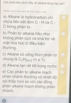 Các phát biểu dưới đây về alkane đúng hay sai?
(Nhấp vào ở mâu vàng để chọn đùng / sai)
a) Alkane là hydrocarbon chi
chứa liên kết đơn C-H và C -
C trong phân tử.
b) Phân tử alkane hầu như
không phân cực và khá trơ về
mặt hóa học ở điều kiện
thường.
c) Alkane có công thức phân tử
chung là C_nH_2n+2(n≥ 1).
d) Alkane tan rất tốt trong nước.
e) Các phân tử alkane mạch
phân nhánh thường có nhiệt độ
sôi thấp hơn so với các đồng
phân alkane mạch không phân
nhánh.
1