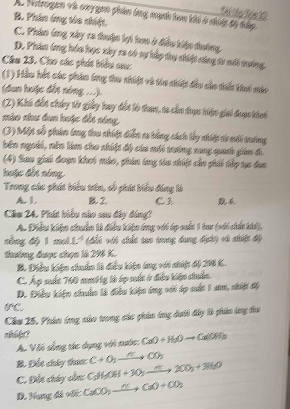 Thể Thoại Năm 0
A. Natrogen và oxy gen phin ứng mạnh hơn khi ở nip tộ tấp
B. Phân ứng tòa nhiệt.
C. Phân ứng xây ra thuận lợi hơn ở điều kiện thường
D. Phân ông hóa học xây ra có sự hấp thụ nhiệp năng từ nới tóng
Câu 23. Cho các phít biểu sau
(1) Hầu hết các phần ông thu nhiệt và tòa nhiệt đầu cần thiế khai nào
(dun hoặc đến nóng ...)
(2) Khi đổi chúy từ giấy hay đổi là tan, ta cầo thực hiện giái đoạn kach
mào như dun hoặc đếi nóng
(3) Một số phin ông tru nhiệt diễn ra bằng cách lấy nhiệt từ mới tướng
bên ngoii, nên làm cho nhiệt độ của mới tráng xng quanh giân đi
(4) Sau giải đoạn khơi mào, phần ông têa nhiệt cầ phải tếp tực dụo
hoặc đếi nóng
Trong các phát biểu tên, số phát biểu đúng là
A. L B2 C3
Cầu 24. Phát biểu nào sau đây bóng
A. Điều kiện chuẩn là điều kiện ông với áp sất 1 ba (với chấ ki),
nông độ 1 mol.  (đổi với chất tao trong dụng địch) về nhệt độ
trờng được chọn là 298 K.
B. Điều kiện chẩn là điều kiện tng với nhiệt độ 298 k.
C. Áp sất 760 mưtig là áp mất ở điều kiện cuẩn
D. Điều kiện chuẩn là điều kiện ông với áp sất 1 am, nhiệt độ
Cầu 25, Phân ứng nào trong các phần ứng dưới đây là phần íng thu
nhie?
A. Với sống tác dụng với nước: CaO+H_2Oto Ca(OH)_2
B. Đết chúy than: C+O_2xrightarrow KO_2CO_2
C. Đết chúy cần C_2H_5OH+3O_2xrightarrow K2CO_2+3H_2O
D. Nung đá với CaCO_3xrightarrow KCaO+CO_2