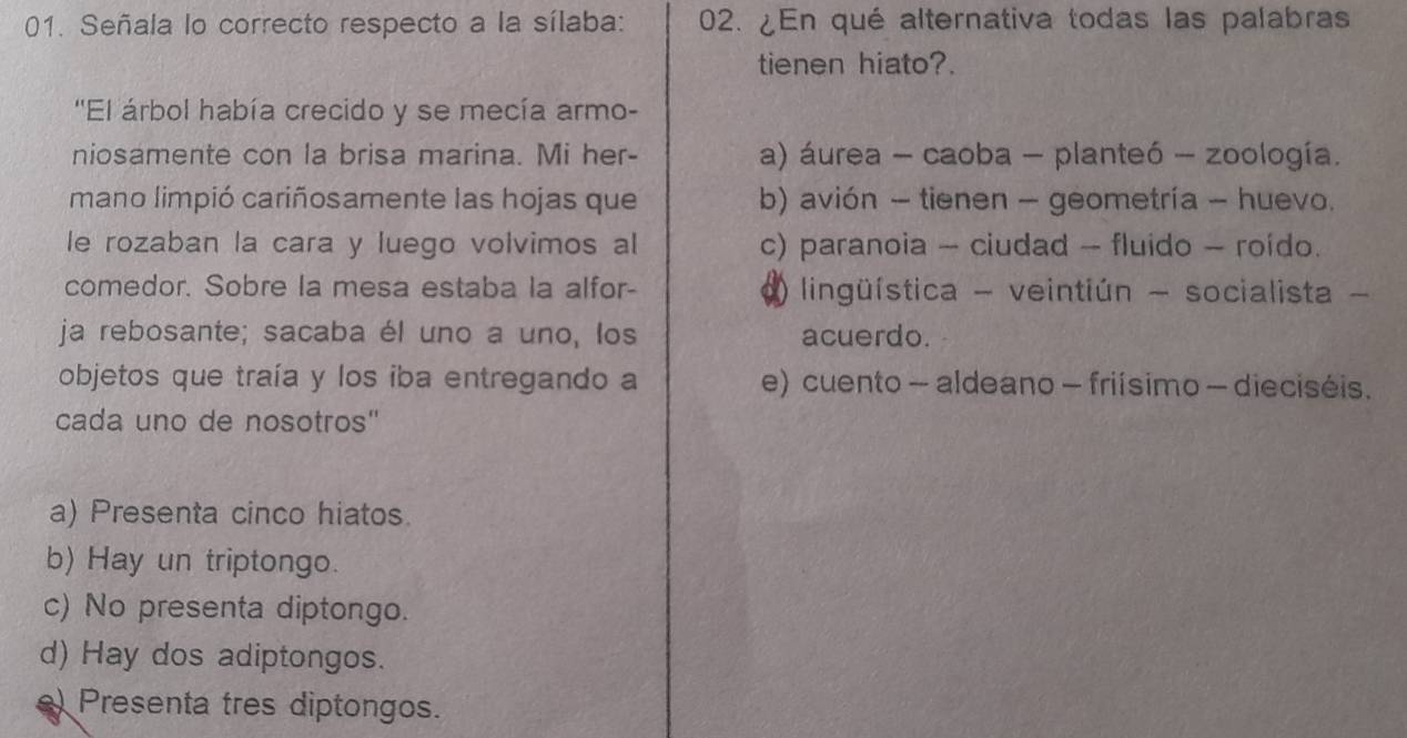 Señala lo correcto respecto a la sílaba: 02. ¿En qué alternativa todas las palabras
tienen hiato?.
''El árbol había crecido y se mecía armo-
niosamente con la brisa marina. Mi her- a) áurea - caoba - planteó - zoología.
mano limpió cariñosamente las hojas que b) avión - tienen - geometría - huevo.
le rozaban la cara y luego volvimos al c) paranoia - ciudad - fluido - roído.
comedor. Sobre la mesa estaba la alfor- lingüística - veintiún - socialista -
ja rebosante; sacaba él uno a uno, los acuerdo.
objetos que traía y los iba entregando a e) cuento - aldeano - friísimo - dieciséis.
cada uno de nosotros"
a) Presenta cinco hiatos.
b) Hay un triptongo.
c) No presenta diptongo.
d) Hay dos adiptongos.
e) Presenta tres diptongos.