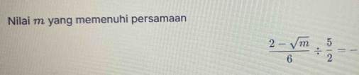 Nilai m yang memenuhi persamaan
 (2-sqrt(m))/6 /  5/2 =- _