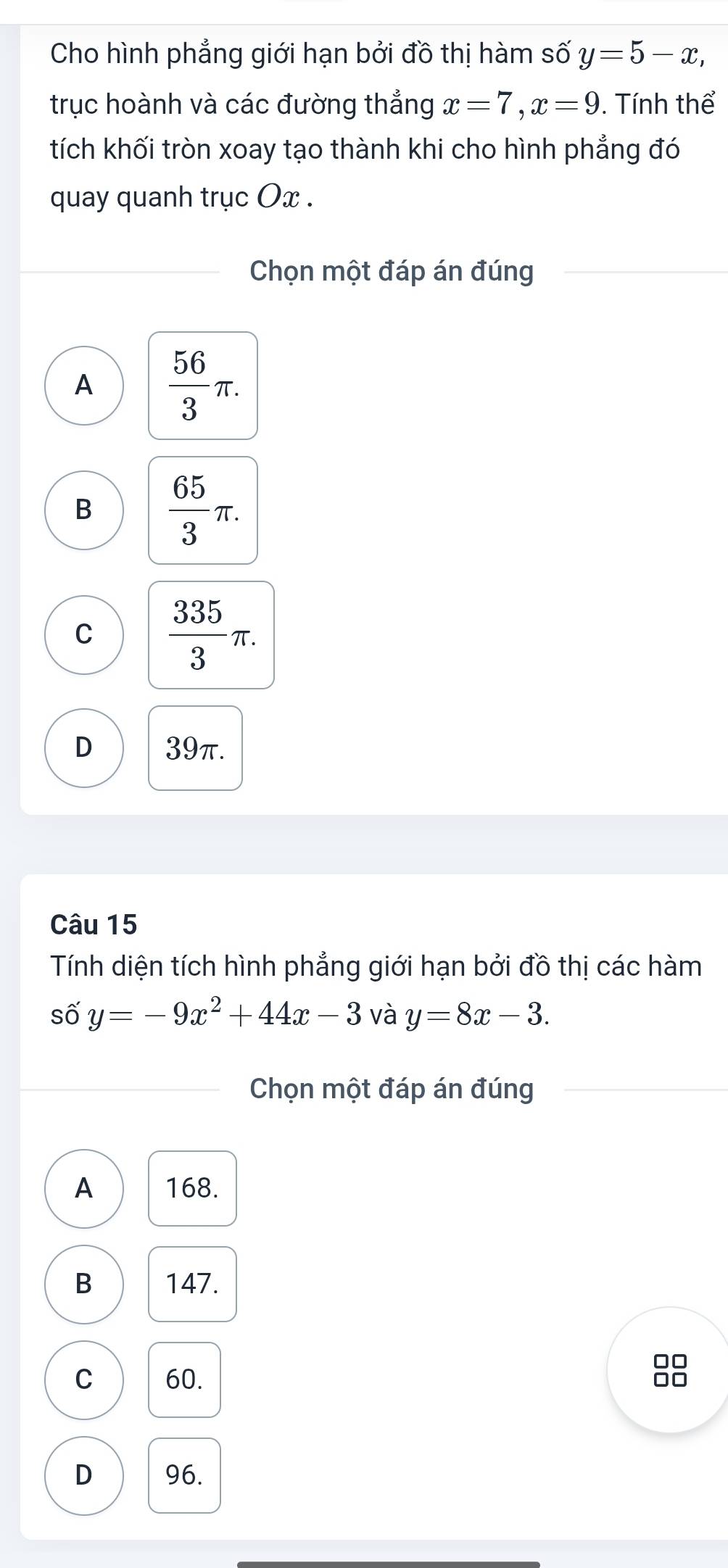 Cho hình phẳng giới hạn bởi đồ thị hàm số y=5-x, 
trục hoành và các đường thắng x=7, x=9. Tính thể
tích khối tròn xoay tạo thành khi cho hình phẳng đó
quay quanh trục Ox.
Chọn một đáp án đúng
A  56/3 π.
B  65/3 π.
C  335/3 π.
D 39π.
Câu 15
Tính diện tích hình phẳng giới hạn bởi đồ thị các hàm
số y=-9x^2+44x-3 và y=8x-3. 
Chọn một đáp án đúng
A 168.
B 147.
C 60.
88
D 96.