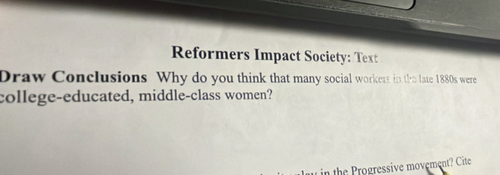 Reformers Impact Society: Text 
Draw Conclusions Why do you think that many social workers in the late 1880s were 
college-educated, middle-class women? 
in the Progressive movement? Cite