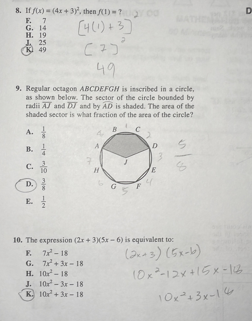 If f(x)=(4x+3)^2 , then f(1)= ?
D
F. 7
G. 14
H. 19
J 25
K49
9. Regular octagon ABCDEFGH is inscribed in a circle,
as shown below. The sector of the circle bounded by
radii overline AJ and overline DJ and by widehat AD is shaded. The area of the
shaded sector is what fraction of the area of the circle?
A.  1/8 
B.  1/4 
C.  3/10 
D.  3/8 
E.  1/2 
10. The expression (2x+3)(5x-6) is equivalent to:
F. 7x^2-18
G. 7x^2+3x-18
H. 10x^2-18
J. 10x^2-3x-18
K. 10x^2+3x-18