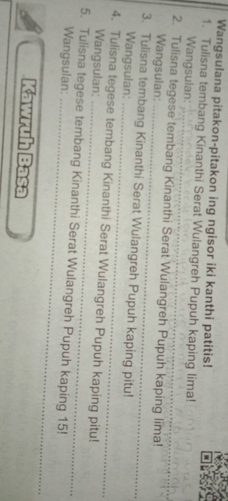 Wangsulana pitakon-pitakon ing ngisor iki kanthi patitis! 
1. Tulisna tembang Kinanthi Serat Wulangreh Pupuh kaping lima! 
_ 
Wangsulan: 
_ 
2. Tulisna tegese tembang Kinanthi Serat Wulangreh Pupuh kaping lima! 
Wangsulan: 
_ 
3. Tulisna tembang Kinanthi Serat Wulangreh Pupuh kaping pitu! 
Wangsulan: 
_ 
4. Tulisna tegese tembang Kinanthi Serat Wulangreh Pupuh kaping pitu! 
Wangsulan: 
_ 
5. Tulisna tegese tembang Kinanthi Serat Wulangreh Pupuh kaping 15! 
Wangsulan: 
Kawruh Basa
