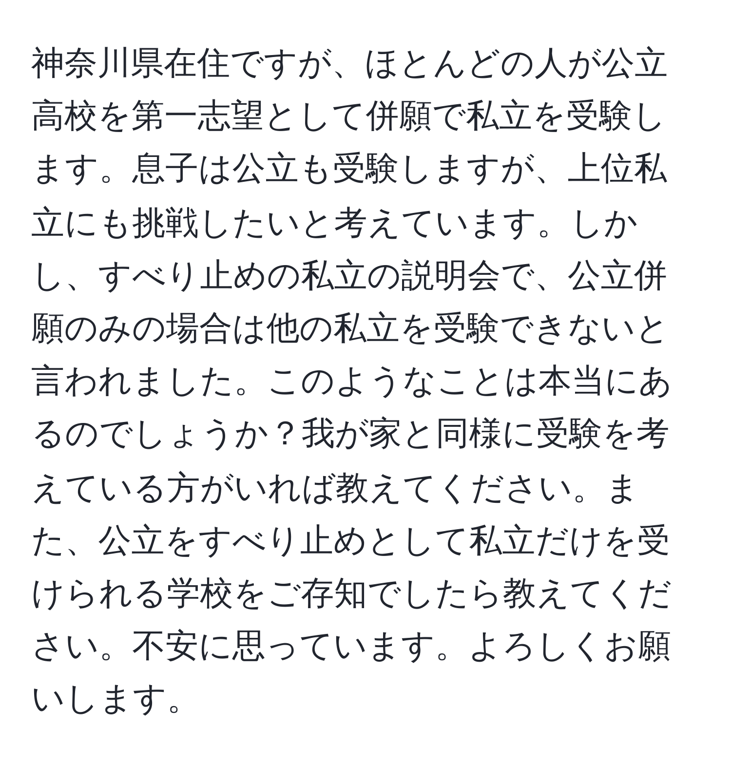 神奈川県在住ですが、ほとんどの人が公立高校を第一志望として併願で私立を受験します。息子は公立も受験しますが、上位私立にも挑戦したいと考えています。しかし、すべり止めの私立の説明会で、公立併願のみの場合は他の私立を受験できないと言われました。このようなことは本当にあるのでしょうか？我が家と同様に受験を考えている方がいれば教えてください。また、公立をすべり止めとして私立だけを受けられる学校をご存知でしたら教えてください。不安に思っています。よろしくお願いします。