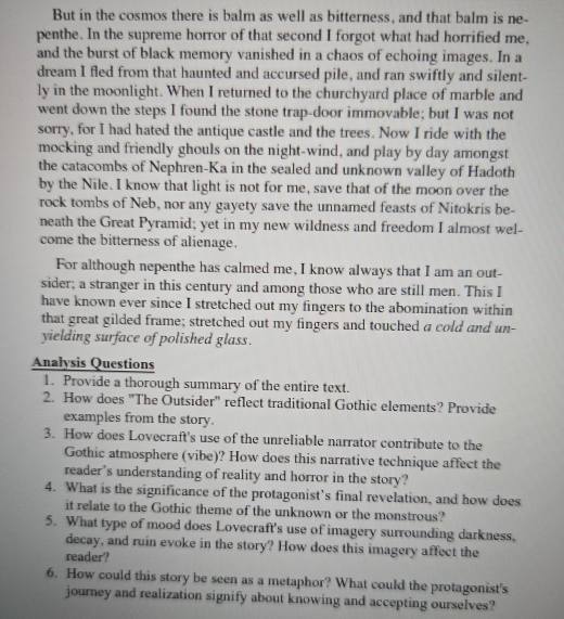 But in the cosmos there is balm as well as bitterness, and that balm is ne- 
penthe. In the supreme horror of that second I forgot what had horrified me, 
and the burst of black memory vanished in a chaos of echoing images. In a 
dream I fled from that haunted and accursed pile, and ran swiftly and silent- 
ly in the moonlight. When I returned to the churchyard place of marble and 
went down the steps I found the stone trap-door immovable; but I was not 
sorry, for I had hated the antique castle and the trees. Now I ride with the 
mocking and friendly ghouls on the night-wind, and play by day amongst 
the catacombs of Nephren-Ka in the sealed and unknown valley of Hadoth 
by the Nile. I know that light is not for me, save that of the moon over the 
rock tombs of Neb, nor any gayety save the unnamed feasts of Nitokris be- 
neath the Great Pyramid; yet in my new wildness and freedom I almost wel- 
come the bitterness of alienage. 
For although nepenthe has calmed me, I know always that I am an out- 
sider; a stranger in this century and among those who are still men. This I 
have known ever since I stretched out my fingers to the abomination within 
that great gilded frame; stretched out my fingers and touched a cold and un- 
yielding surface of polished glass. 
Analysis Questions 
1. Provide a thorough summary of the entire text. 
2. How does "The Outsider" reflect traditional Gothic elements? Provide 
examples from the story. 
3. How does Lovecraft's use of the unreliable narrator contribute to the 
Gothic atmosphere (vibe)? How does this narrative technique affect the 
reader's understanding of reality and horror in the story? 
4. What is the significance of the protagonist’s final revelation, and how does 
it relate to the Gothic theme of the unknown or the monstrous? 
5. What type of mood does Lovecraft's use of imagery surrounding darkness, 
decay, and ruin evoke in the story? How does this imagery affect the 
reader? 
6. How could this story be seen as a metaphor? What could the protagonist's 
journey and realization signify about knowing and accepting ourselves?