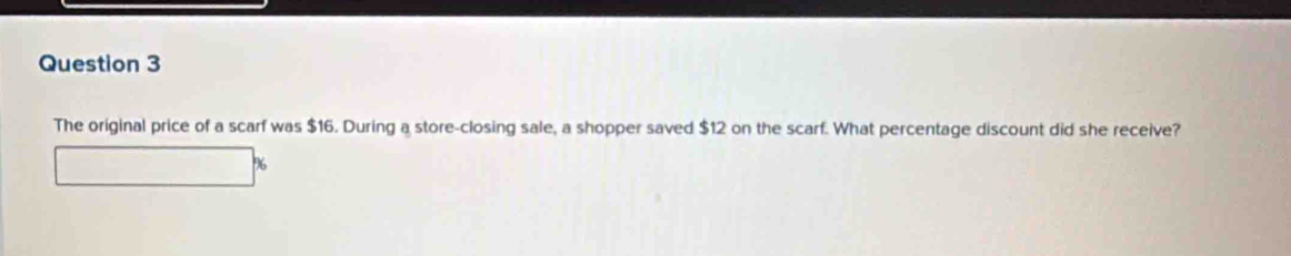 The original price of a scarf was $16. During a store-closing sale, a shopper saved $12 on the scarf. What percentage discount did she receive? 
K