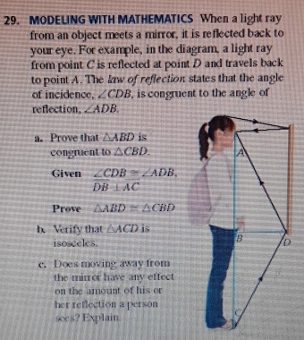 MODELING WITH MATHEMATICS When a light ray 
from an object meets a mirror, it is reflected back to 
your eye. For example, in the diagram, a light ray 
from point C is reflected at point D and travels back 
to point A. The law of reflection states that the angle 
of incidence, ∠ CDB , is congruent to the angle of 
reflection, ∠ ADB. 
a. Prove that △ ABD is 
congruent to △ CBD. 
Given ∠ CDB≌ ∠ ADB.
DB⊥ AC
Prove △ ABD≌ △ CBD
b. Verify that △ ACD is 
isosceles. 
c. Does moving away from 
the mirror have any effect 
on the amount of his or 
her reflection a person 
see s? Explain.