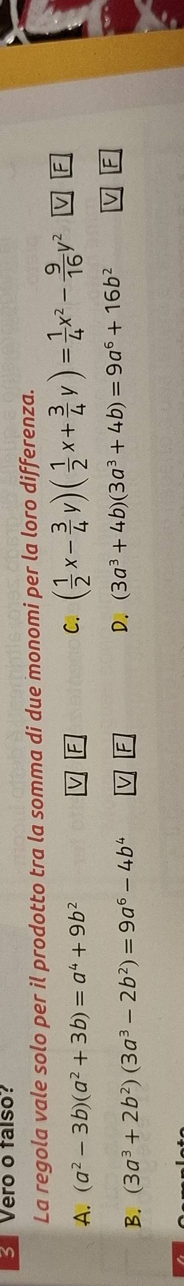 Vero o talso?
La regola vale solo per il prodotto tra la somma di due monomi per la loro differenza.
C. ( 1/2 x- 3/4 y)( 1/2 x+ 3/4 y)= 1/4 x^2- 9/16 y^2
A. (a^2-3b)(a^2+3b)=a^4+9b^2 F
V F
B. (3a^3+2b^2)(3a^3-2b^2)=9a^6-4b^4 V F D. (3a^3+4b)(3a^3+4b)=9a^6+16b^2
F