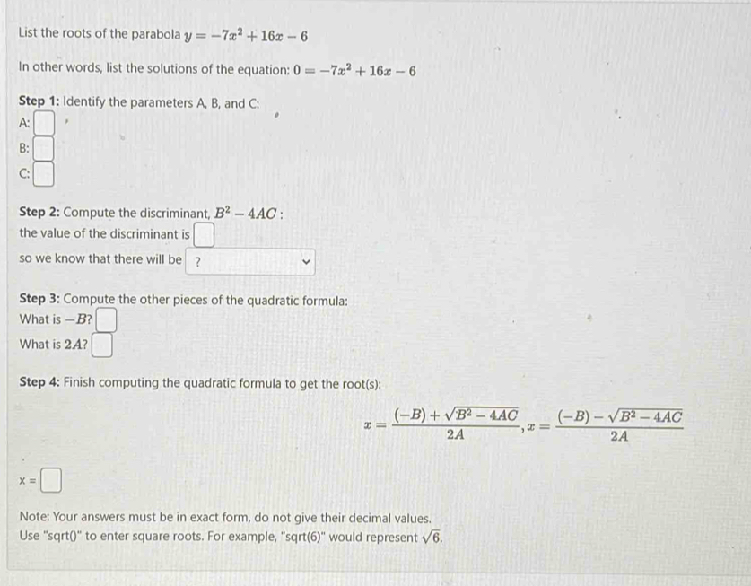 List the roots of the parabola y=-7x^2+16x-6
In other words, list the solutions of the equation: 0=-7x^2+16x-6
Step 1: Identify the parameters A, B, and C : 
A: 
B: 
C: 
Step 2: Compute the discriminant, B^2-4AC : 
the value of the discriminant is □ 
so we know that there will be ? 
Step 3: Compute the other pieces of the quadratic formula: 
What is —B? 
What is 2A? 
Step 4: Finish computing the quadratic formula to get the root(s):
x= ((-B)+sqrt(B^2-4AC))/2A , x= ((-B)-sqrt(B^2-4AC))/2A 
x=□
Note: Your answers must be in exact form, do not give their decimal values. 
Use "sqrt()" to enter square roots. For example, "sqrt(6)" would represent sqrt(6).