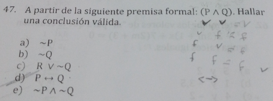 A partir de la siguiente premisa formal: (Pwedge Q). Hallar
una conclusión válida.
a) ~P
b) ~Q
c) Rvee sim Q
d) Prightarrow Q·
e) sim Pwedge sim Q