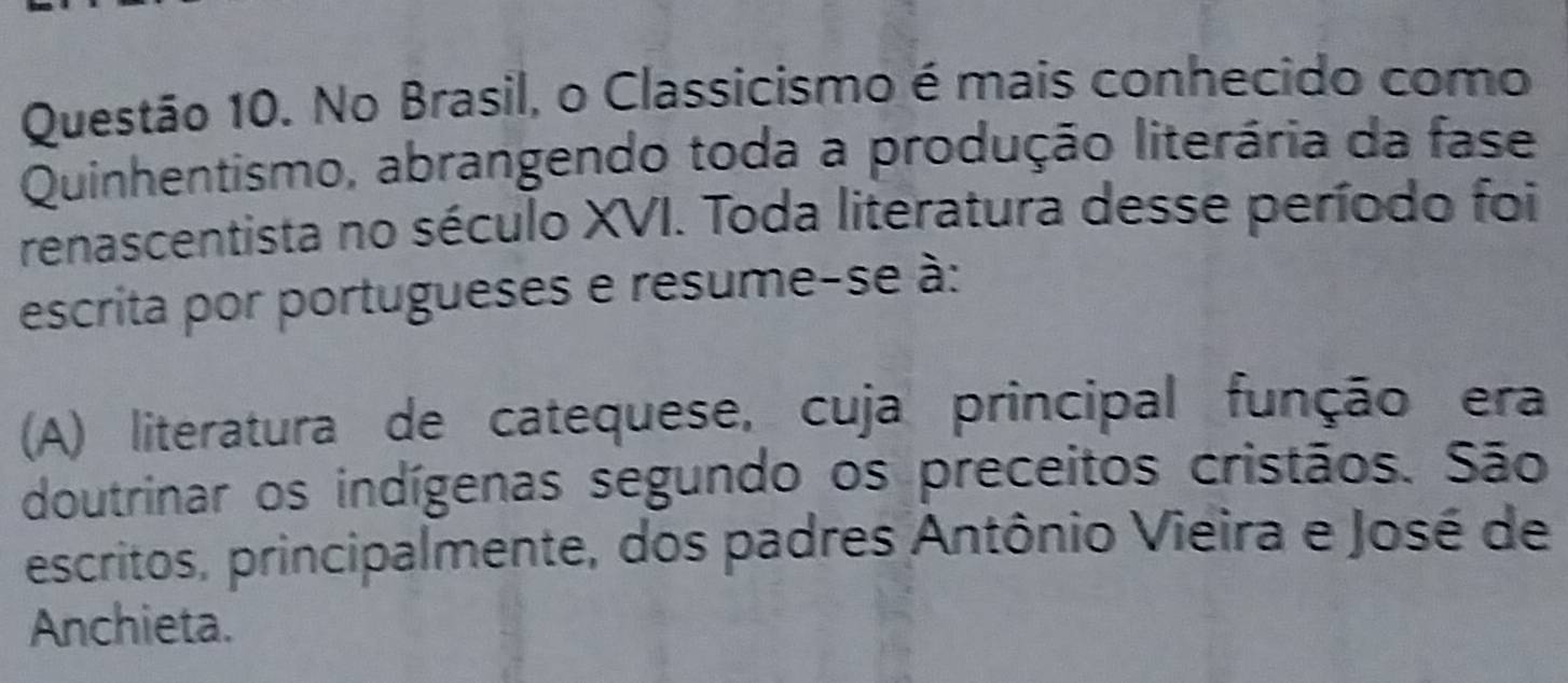 No Brasil, o Classicismo é mais conhecido como
Quinhentismo, abrangendo toda a produção literária da fase
renascentista no século XVI. Toda literatura desse período foi
escrita por portugueses e resume-se à:
(A) literatura de catequese, cuja principal função era
doutrinar os indígenas segundo os preceitos cristãos. São
escritos, principalmente, dos padres Antônio Vieira e José de
Anchieta.