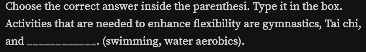 Choose the correct answer inside the parenthesi. Type it in the box. 
Activities that are needed to enhance flexibility are gymnastics, Tai chi, 
and _. (swimming, water aerobics).