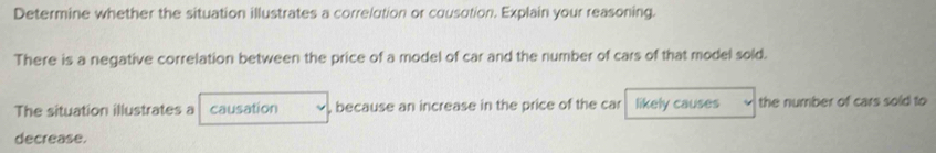 Determine whether the situation illustrates a correlution or cousution. Explain your reasoning. 
There is a negative correlation between the price of a model of car and the number of cars of that model sold. 
The situation illustrates a causation , because an increase in the price of the car likely causes the number of cars sold to 
decrease.